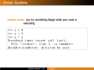 CS303E Slideset 1: 26 Python
Errors: Runtime
runtime errors: you try something illegal while your code is
executing
>>> x = 0
>>> y = 3
>>> y / x
Tr ac ebac k ( m
os t r ec ent c al l l as t ) :
Fi l e " <s t di n>" , l i ne 1, i n <m
odul e >
Zer oDi vi s i onEr r or : di vi s i on by zer o
 