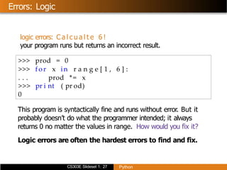CS303E Slideset 1: 27 Python
Errors: Logic
logic errors: C a l c u a l t e 6 !
your program runs but returns an incorrect result.
>>> prod = 0
>>> for x in r a n g e [ 1 , 6 ] :
. . . prod *= x
>>> pr i nt ( pr od)
0
This program is syntactically fine and runs without error. But it
probably doesn’t do what the programmer intended; it always
returns 0 no matter the values in range. How would you fix it?
Logic errors are often the hardest errors to find and fix.
 