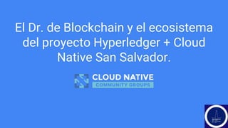 El Dr. de Blockchain y el ecosistema
del proyecto Hyperledger + Cloud
Native San Salvador.
 