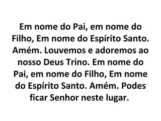 Em nome do Pai, em nome do
Filho, Em nome do Espírito Santo.
Amém. Louvemos e adoremos ao
  nosso Deus Trino. Em nome do
Pai, em nome do Filho, Em nome
 do Espírito Santo. Amém. Podes
     ficar Senhor neste lugar.
 