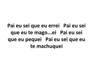 Pai eu sei que eu errei Pai eu sei
 que eu te mago...ei Pai eu sei
que eu pequei Pai eu sei que eu
           te machuquei
 