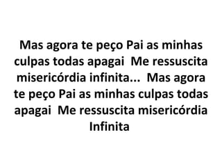 Mas agora te peço Pai as minhas
culpas todas apagai Me ressuscita
 misericórdia infinita... Mas agora
te peço Pai as minhas culpas todas
apagai Me ressuscita misericórdia
              Infinita
 