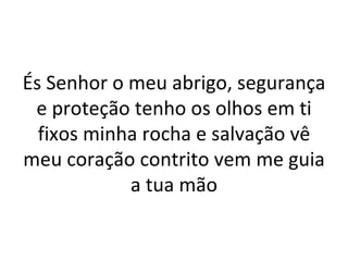 És Senhor o meu abrigo, segurança
 e proteção tenho os olhos em ti
  fixos minha rocha e salvação vê
meu coração contrito vem me guia
            a tua mão
 