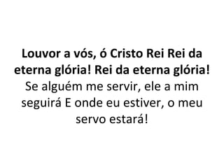 Louvor a vós, ó Cristo Rei Rei da
eterna glória! Rei da eterna glória!
  Se alguém me servir, ele a mim
 seguirá E onde eu estiver, o meu
           servo estará!
 