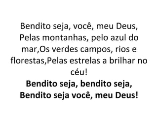 Bendito seja, você, meu Deus,
   Pelas montanhas, pelo azul do
   mar,Os verdes campos, rios e
florestas,Pelas estrelas a brilhar no
                céu!
    Bendito seja, bendito seja,
   Bendito seja você, meu Deus!
 