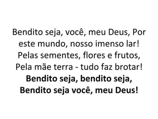 Bendito seja, você, meu Deus, Por
  este mundo, nosso imenso lar!
 Pelas sementes, flores e frutos,
 Pela mãe terra - tudo faz brotar!
    Bendito seja, bendito seja,
  Bendito seja você, meu Deus!
 