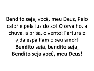 Bendito seja, você, meu Deus, Pelo
calor e pela luz do sol!O orvalho, a
 chuva, a brisa, o vento: Fartura e
    vida espalham o seu amor!
    Bendito seja, bendito seja,
  Bendito seja você, meu Deus!
 