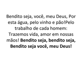Bendito seja, você, meu Deus, Por
 esta água, pelo vinho e pão!Pelo
    trabalho de cada homem:
 Trazemos vida, amor em nossas
mãos! Bendito seja, bendito seja,
  Bendito seja você, meu Deus!
 