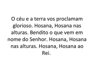 O céu e a terra vos proclamam
  glorioso. Hosana, Hosana nas
 alturas. Bendito o que vem em
nome do Senhor. Hosana, Hosana
 nas alturas. Hosana, Hosana ao
               Rei.
 