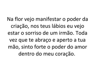Na flor vejo manifestar o poder da
  criação, nos teus lábios eu vejo
estar o sorriso de um irmão. Toda
 vez que te abraço e aperto a tua
mão, sinto forte o poder do amor
      dentro do meu coração.
 