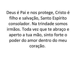 Deus é Pai e nos protege, Cristo é
  filho e salvação, Santo Espírito
 consolador. Na trindade somos
irmãos. Toda vez que te abraço e
  aperto a tua mão, sinto forte o
  poder do amor dentro do meu
              coração.
 