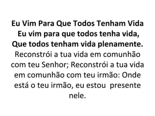 Eu Vim Para Que Todos Tenham Vida
  Eu vim para que todos tenha vida,
Que todos tenham vida plenamente.
 Reconstrói a tua vida em comunhão
com teu Senhor; Reconstrói a tua vida
 em comunhão com teu irmão: Onde
 está o teu irmão, eu estou presente
                nele.
 