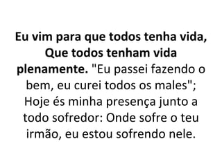 Eu vim para que todos tenha vida,
     Que todos tenham vida
plenamente. "Eu passei fazendo o
  bem, eu curei todos os males";
 Hoje és minha presença junto a
 todo sofredor: Onde sofre o teu
  irmão, eu estou sofrendo nele.
 