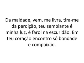 Da maldade, vem, me livra, tira-me
   da perdição, teu semblante é
minha luz, é farol na escuridão. Em
teu coração encontro só bondade
           e compaixão.
 