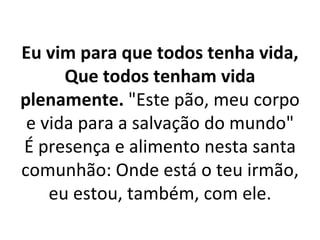 Eu vim para que todos tenha vida,
      Que todos tenham vida
plenamente. "Este pão, meu corpo
 e vida para a salvação do mundo"
É presença e alimento nesta santa
comunhão: Onde está o teu irmão,
    eu estou, também, com ele.
 
