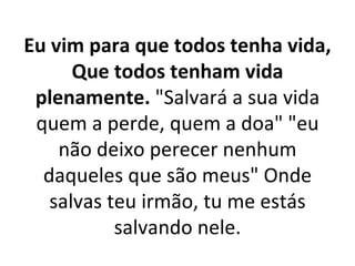 Eu vim para que todos tenha vida,
      Que todos tenham vida
 plenamente. "Salvará a sua vida
 quem a perde, quem a doa" "eu
    não deixo perecer nenhum
  daqueles que são meus" Onde
   salvas teu irmão, tu me estás
           salvando nele.
 