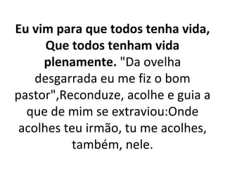 Eu vim para que todos tenha vida,
      Que todos tenham vida
     plenamente. "Da ovelha
    desgarrada eu me fiz o bom
pastor",Reconduze, acolhe e guia a
  que de mim se extraviou:Onde
 acolhes teu irmão, tu me acolhes,
          também, nele.
 