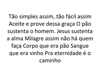 Tão simples assim, tão fácil assim
 Aceite e prove dessa graça O pão
sustenta o homem. Jesus sustenta
a alma Milagre assim não há quem
  faça Corpo que era pão Sangue
 que era vinho Pra eternidade é o
             caminho
 