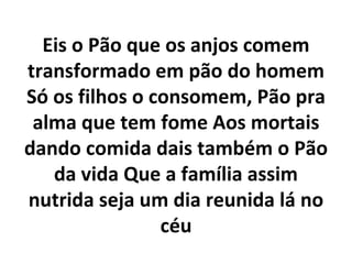 Eis o Pão que os anjos comem
transformado em pão do homem
Só os filhos o consomem, Pão pra
 alma que tem fome Aos mortais
dando comida dais também o Pão
   da vida Que a família assim
nutrida seja um dia reunida lá no
                céu
 