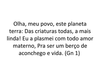 Olha, meu povo, este planeta
  terra: Das criaturas todas, a mais
linda! Eu a plasmei com todo amor
    materno, Pra ser um berço de
      aconchego e vida. (Gn 1)
 