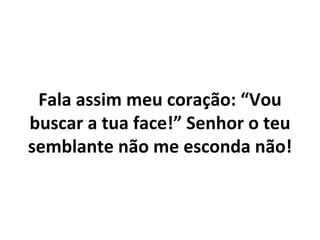 Fala assim meu coração: “Vou
buscar a tua face!” Senhor o teu
semblante não me esconda não!
 