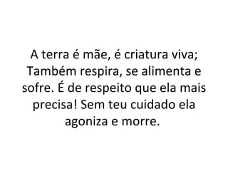 A terra é mãe, é criatura viva;
 Também respira, se alimenta e
sofre. É de respeito que ela mais
  precisa! Sem teu cuidado ela
        agoniza e morre.
 