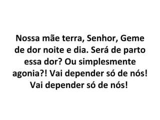 Nossa mãe terra, Senhor, Geme
de dor noite e dia. Será de parto
  essa dor? Ou simplesmente
agonia?! Vai depender só de nós!
    Vai depender só de nós!
 