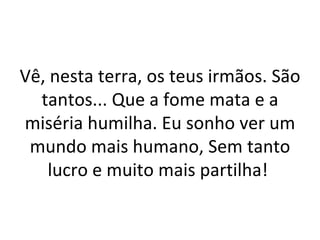 Vê, nesta terra, os teus irmãos. São
  tantos... Que a fome mata e a
miséria humilha. Eu sonho ver um
 mundo mais humano, Sem tanto
    lucro e muito mais partilha!
 