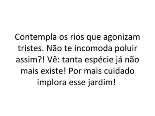 Contempla os rios que agonizam
 tristes. Não te incomoda poluir
assim?! Vê: tanta espécie já não
  mais existe! Por mais cuidado
       implora esse jardim!
 