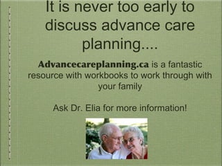 It is never too early to
discuss advance care
planning....
Advancecareplanning.ca is a fantastic
resource with workbooks to work through with
your family
Ask Dr. Elia for more information!
 