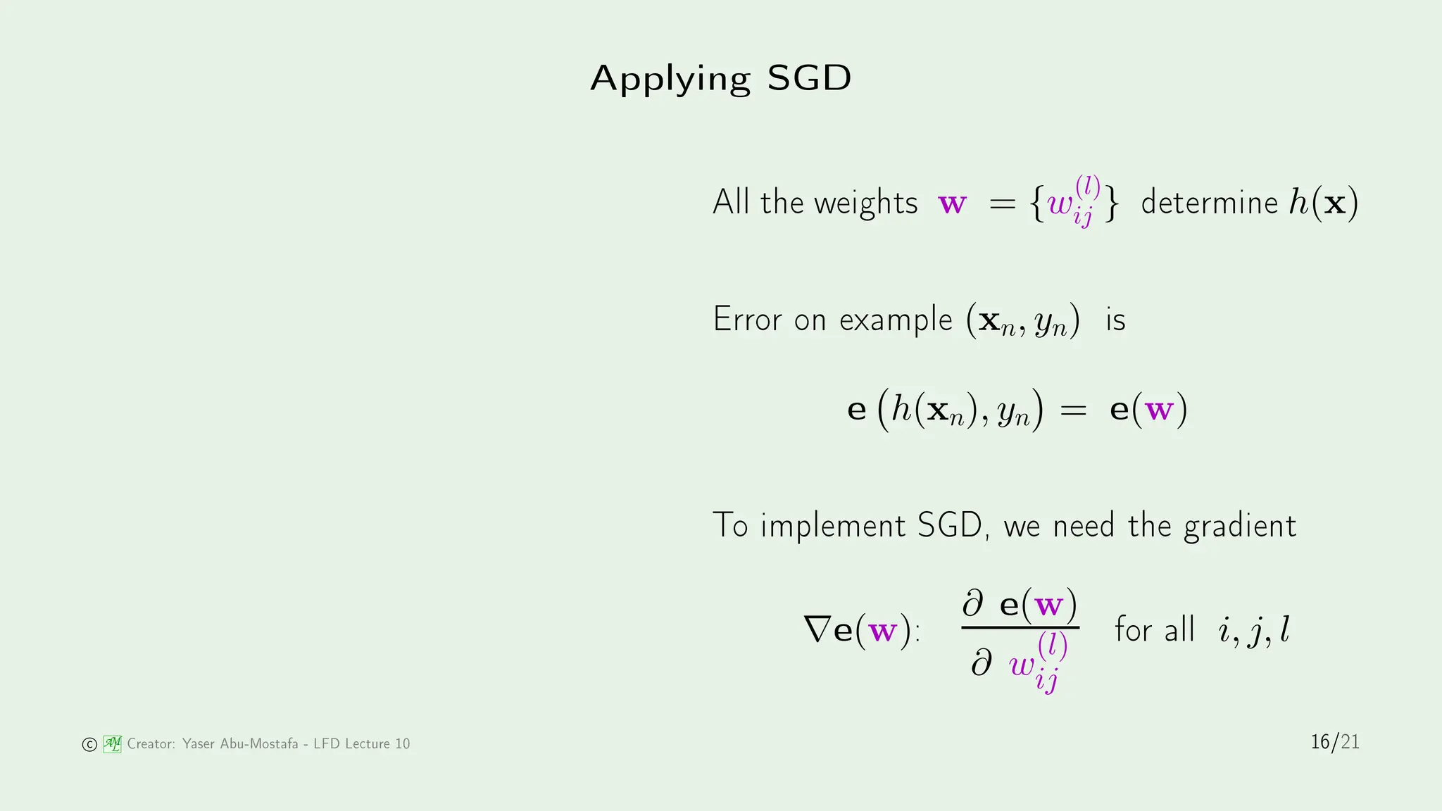 Applying SGD
All the weights w = {w
(l)
ij } determine h(x)
Error on example (xn, yn) is
e h(xn), yn

= e(w)
To implement SGD, we need the gradient
∇e(w):
∂ e(w)
∂ w
(l)
ij
for all i, j, l
AM
L Creator: Yaser Abu-Mostafa - LFD Le ture 10 16/21
 