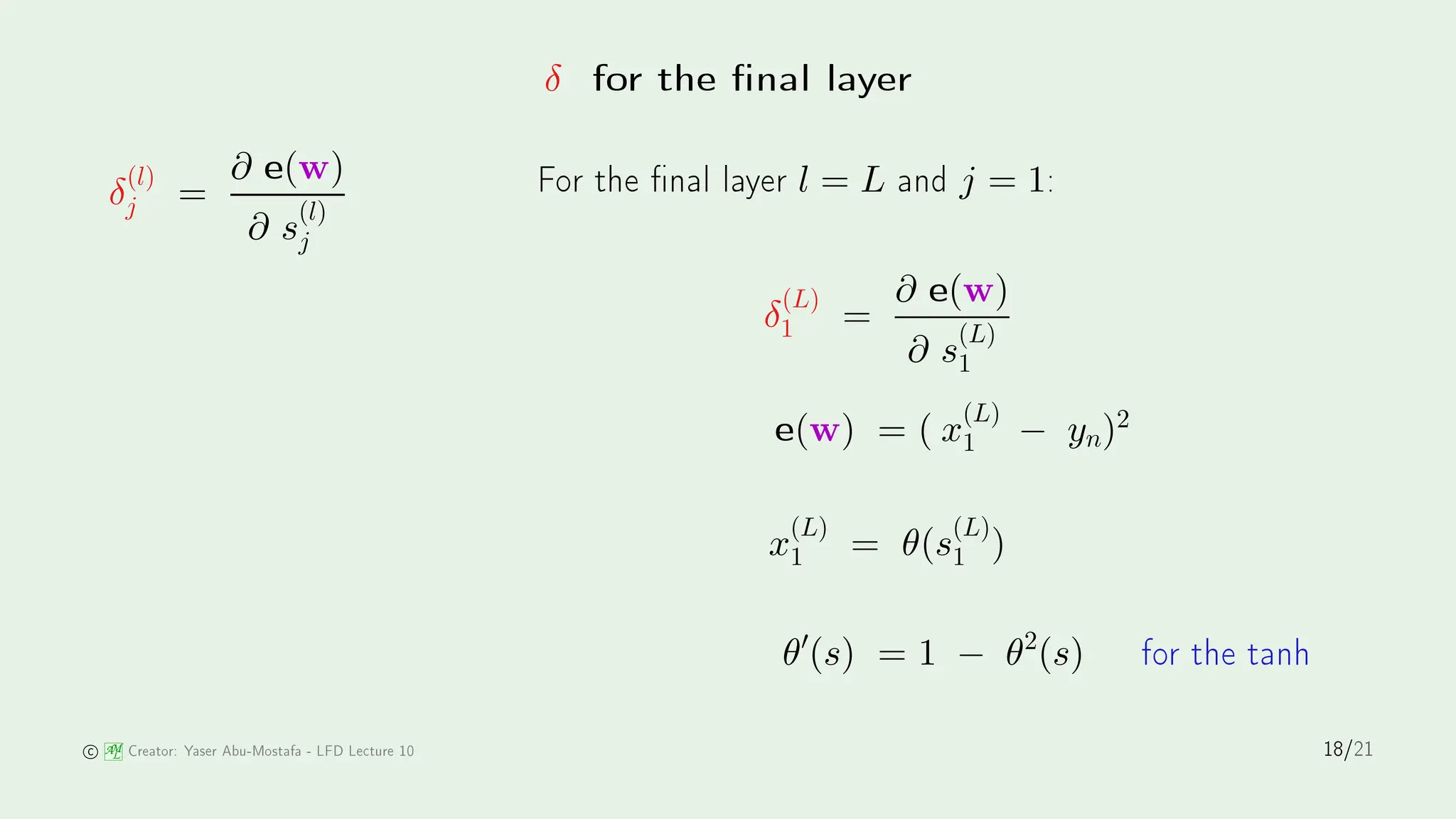 δ for the nal layer
δ
(l)
j =
∂ e(w)
∂ s
(l)
j
For the nal layer l = L and j = 1:
δ
(L)
1 =
∂ e(w)
∂ s
(L)
1
e(w) = ( x
(L)
1 − yn)2
x
(L)
1 = θ(s
(L)
1 )
θ′
(s) = 1 − θ2
(s) for the tanh
AM
L Creator: Yaser Abu-Mostafa - LFD Le ture 10 18/21
 