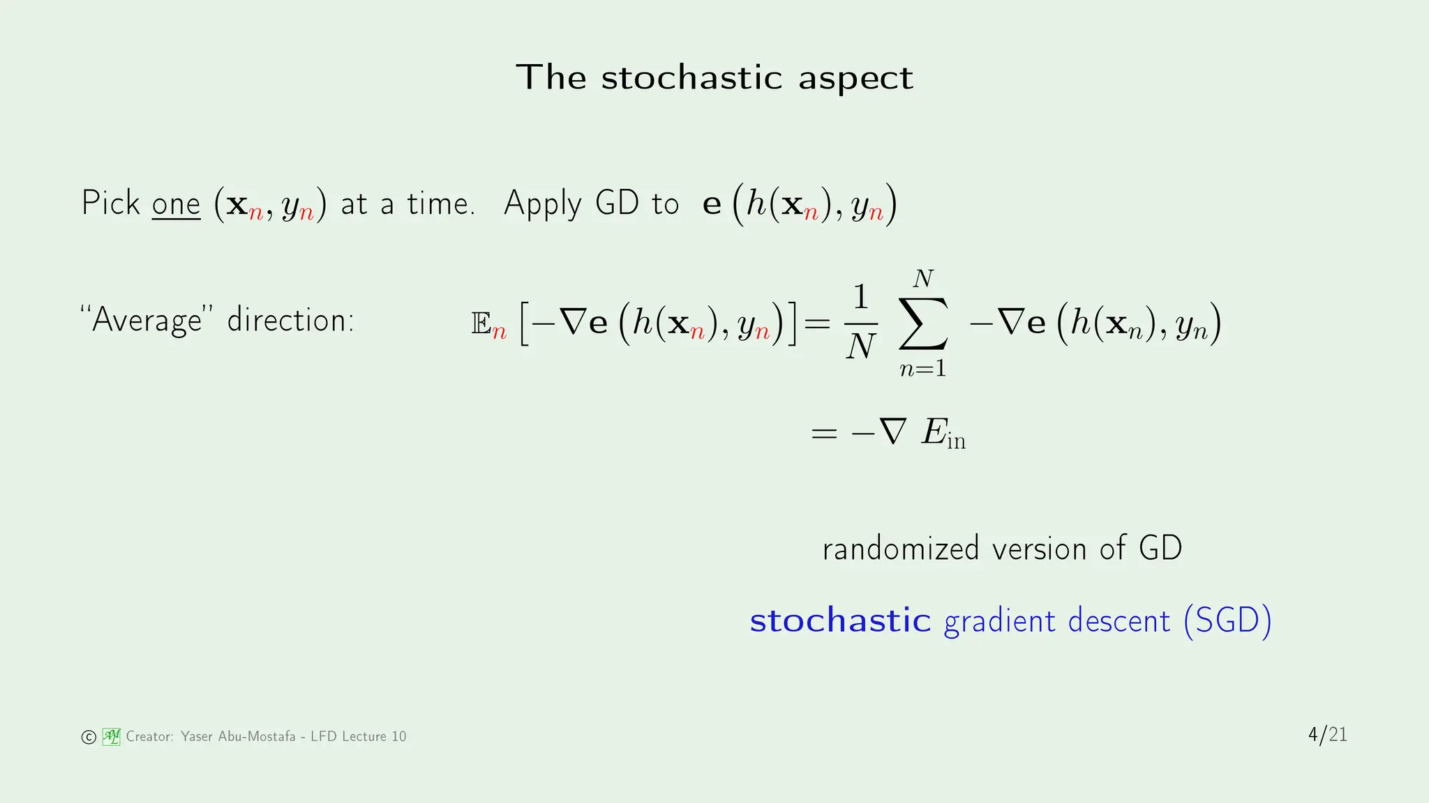 The sto hasti aspe t
Pi k one (xn, yn) at a time. Apply GD to e h(xn), yn

Average dire tion: En

−∇e h(xn), yn

=
1
N
N
X
n=1
−∇e h(xn), yn

= −∇ Ein
randomized version of GD
sto hasti gradient des ent (SGD)
AM
L Creator: Yaser Abu-Mostafa - LFD Le ture 10 4/21
 