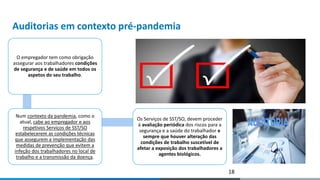 Auditorias em contexto pré-pandemia
O empregador tem como obrigação
assegurar aos trabalhadores condições
de segurança e de saúde em todos os
aspetos do seu trabalho.
Num contexto da pandemia, como o
atual, cabe ao empregador e aos
respetivos Serviços de SST/SO
estabelecerem as condições técnicas
que assegurem a implementação das
medidas de prevenção que evitem a
infeção dos trabalhadores no local de
trabalho e a transmissão da doença.
Os Serviços de SST/SO, devem proceder
à avaliação periódica dos riscos para a
segurança e a saúde do trabalhador e
sempre que houver alteração das
condições de trabalho suscetível de
afetar a exposição dos trabalhadores a
agentes biológicos.
18
 