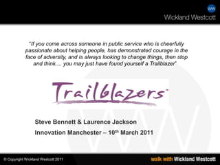 “If you come across someone in public service who is cheerfully passionate about helping people, has demonstrated courage in the face of adversity, and is always looking to change things, then stop and think.... you may just have found yourself a Trailblazer”    Steve Bennett & Laurence Jackson Innovation Manchester – 10th March 2011 © 
