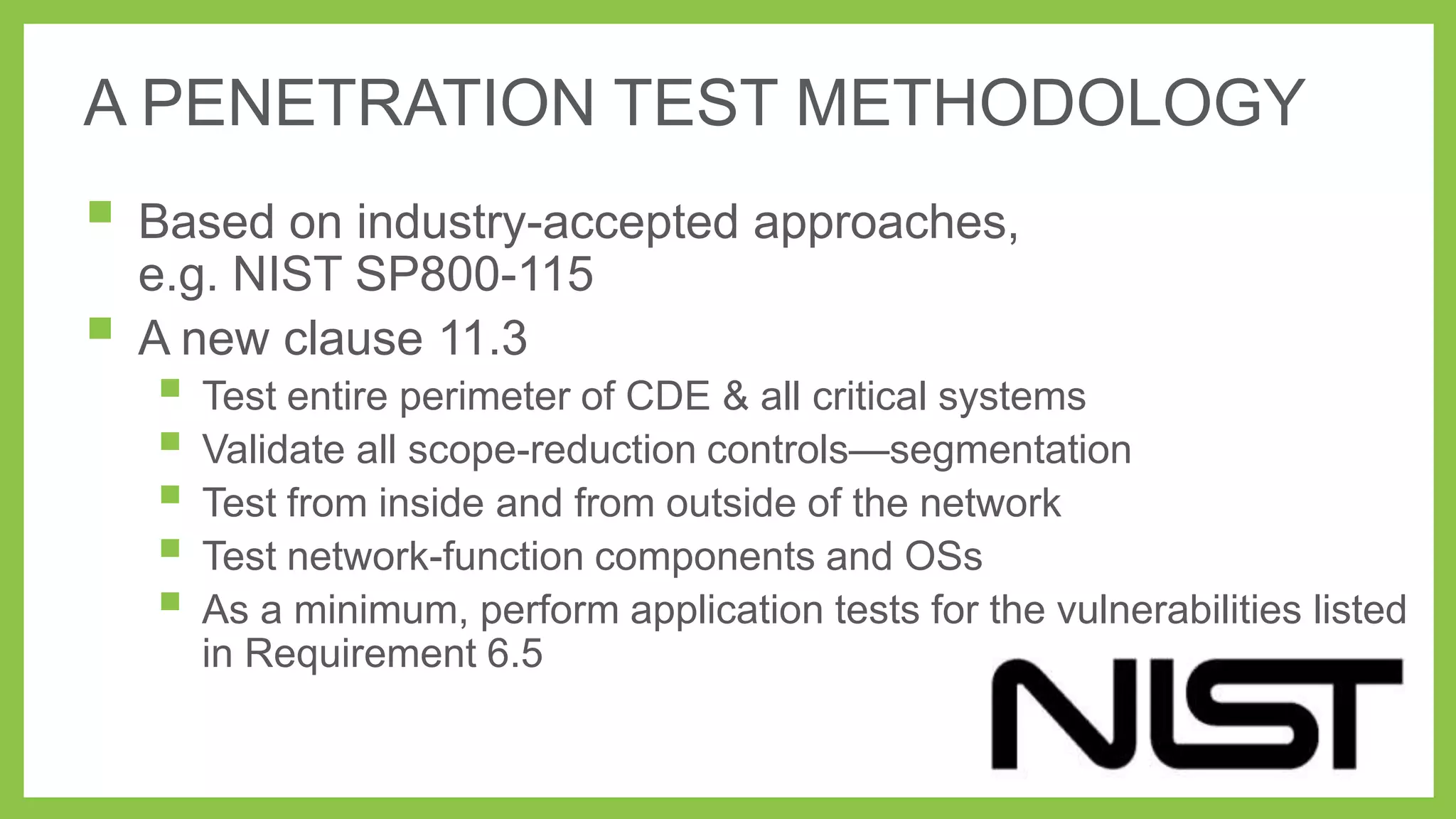 A PENETRATION TEST METHODOLOGY

 Based on industry-accepted approaches,


e.g. NIST SP800-115
A new clause 11.3

 Test entire perimeter of CDE & all critical systems
 Validate all scope-reduction controls—segmentation
 Test from inside and from outside of the network
 Test network-function components and OSs
 As a minimum, perform application tests for the vulnerabilities listed
in Requirement 6.5

 
