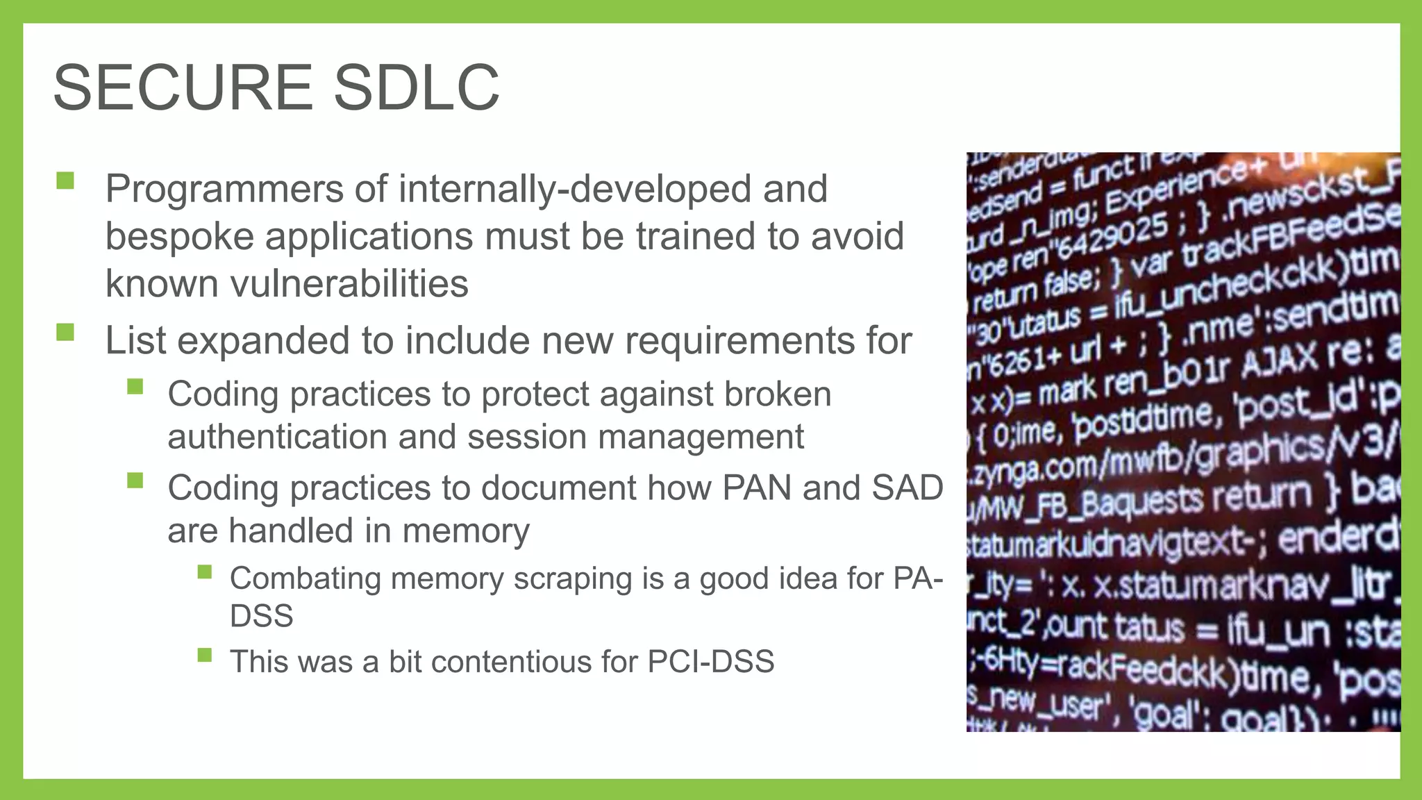 SECURE SDLC




Programmers of internally-developed and
bespoke applications must be trained to avoid
known vulnerabilities
List expanded to include new requirements for





Coding practices to protect against broken
authentication and session management
Coding practices to document how PAN and SAD
are handled in memory

 Combating memory scraping is a good idea for PA-



DSS
This was a bit contentious for PCI-DSS

 