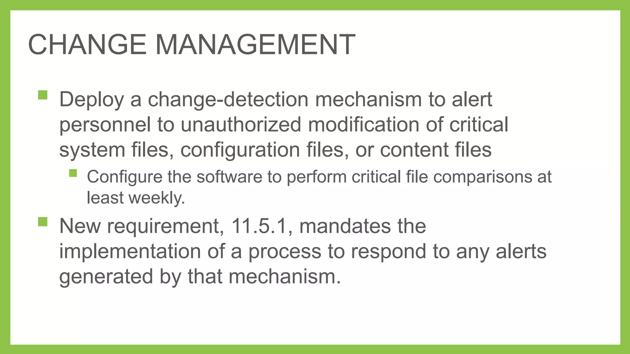 CHANGE MANAGEMENT

 Deploy a change-detection mechanism to alert
personnel to unauthorized modification of critical
system files, configuration files, or content files

 Configure the software to perform critical file comparisons at
least weekly.

 New requirement, 11.5.1, mandates the
implementation of a process to respond to any alerts
generated by that mechanism.

 