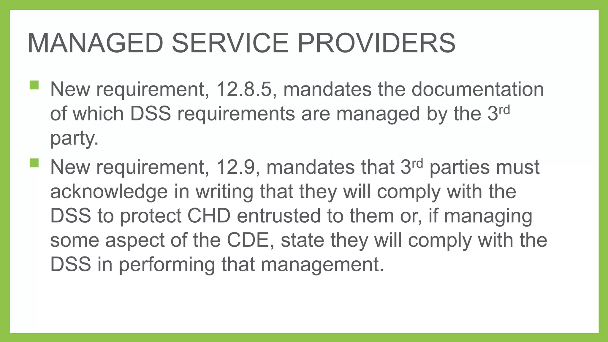 MANAGED SERVICE PROVIDERS

 New requirement, 12.8.5, mandates the documentation


of which DSS requirements are managed by the 3rd
party.
New requirement, 12.9, mandates that 3rd parties must
acknowledge in writing that they will comply with the
DSS to protect CHD entrusted to them or, if managing
some aspect of the CDE, state they will comply with the
DSS in performing that management.

 