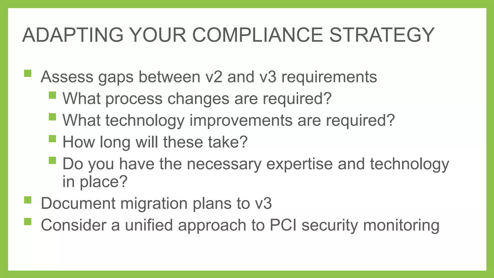 ADAPTING YOUR COMPLIANCE STRATEGY

 Assess gaps between v2 and v3 requirements
 What process changes are required?
 What technology improvements are required?
 How long will these take?
 Do you have the necessary expertise and technology



in place?
Document migration plans to v3
Consider a unified approach to PCI security monitoring

 
