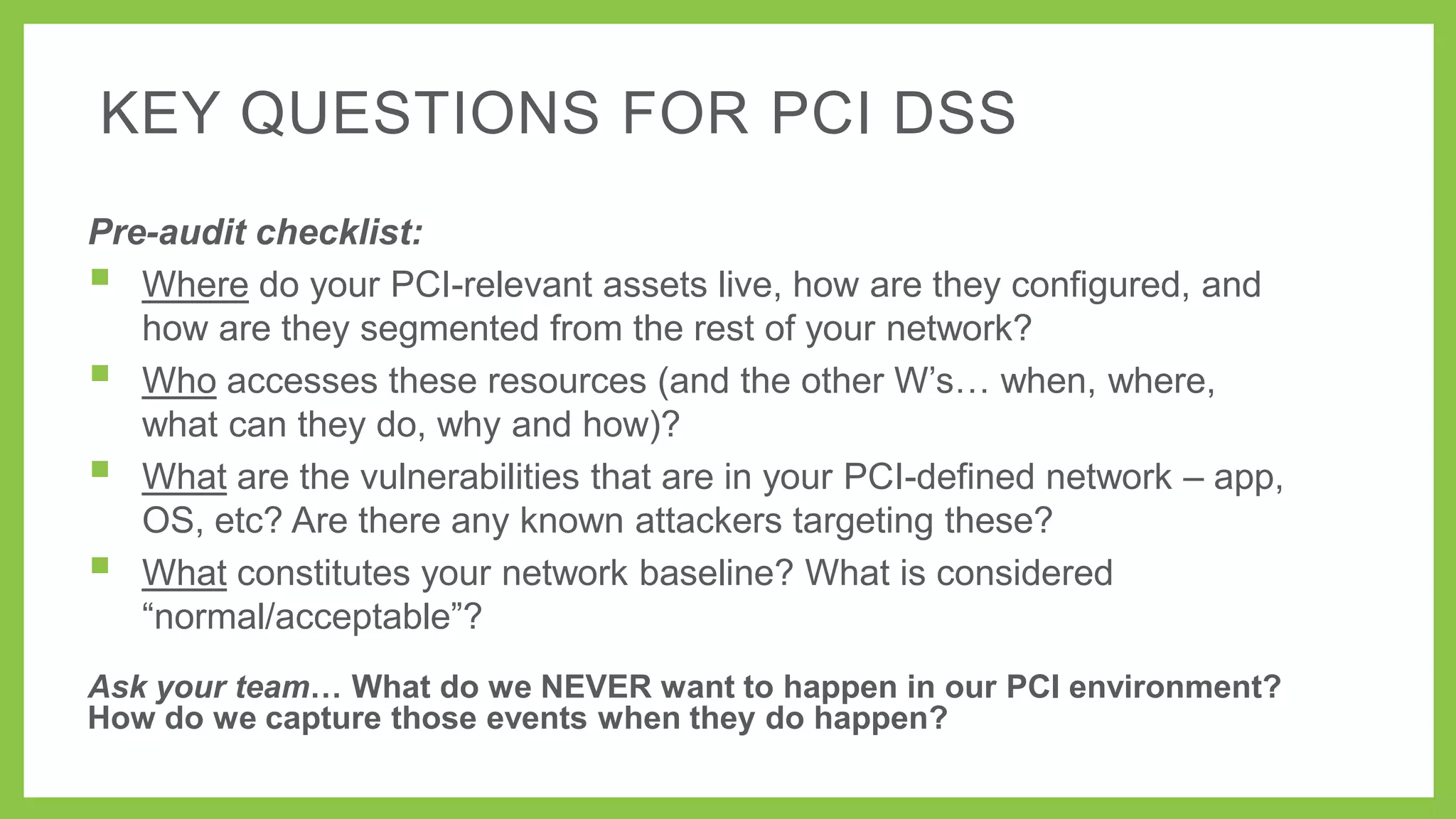 KEY QUESTIONS FOR PCI DSS
Pre-audit checklist:
 Where do your PCI-relevant assets live, how are they configured, and
how are they segmented from the rest of your network?
 Who accesses these resources (and the other W’s… when, where,
what can they do, why and how)?
 What are the vulnerabilities that are in your PCI-defined network – app,
OS, etc? Are there any known attackers targeting these?
 What constitutes your network baseline? What is considered
―normal/acceptable‖?
Ask your team… What do we NEVER want to happen in our PCI environment?
How do we capture those events when they do happen?

 