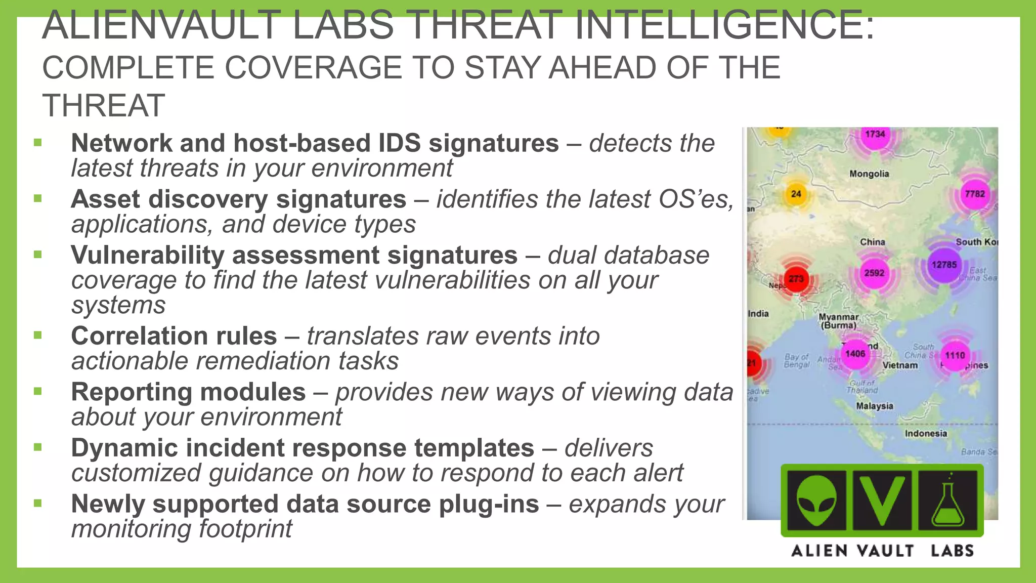 ALIENVAULT LABS THREAT INTELLIGENCE:
COMPLETE COVERAGE TO STAY AHEAD OF THE
THREAT









Network and host-based IDS signatures – detects the
latest threats in your environment
Asset discovery signatures – identifies the latest OS’es,
applications, and device types
Vulnerability assessment signatures – dual database
coverage to find the latest vulnerabilities on all your
systems
Correlation rules – translates raw events into
actionable remediation tasks
Reporting modules – provides new ways of viewing data
about your environment
Dynamic incident response templates – delivers
customized guidance on how to respond to each alert
Newly supported data source plug-ins – expands your
monitoring footprint

 