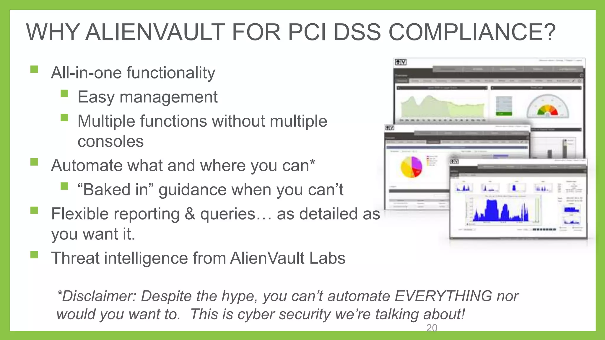 WHY ALIENVAULT FOR PCI DSS COMPLIANCE?







All-in-one functionality
 Easy management
 Multiple functions without multiple
consoles
Automate what and where you can*
 ―Baked in‖ guidance when you can’t
Flexible reporting & queries… as detailed as
you want it.
Threat intelligence from AlienVault Labs
*Disclaimer: Despite the hype, you can’t automate EVERYTHING nor
would you want to. This is cyber security we’re talking about!
20

 