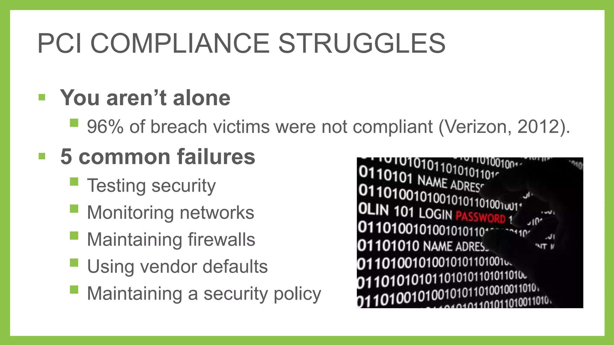 PCI COMPLIANCE STRUGGLES
 You aren’t alone

 96% of breach victims were not compliant (Verizon, 2012).

 5 common failures

 Testing security
 Monitoring networks
 Maintaining firewalls
 Using vendor defaults
 Maintaining a security policy

 