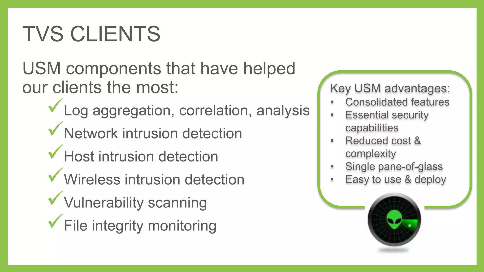 TVS CLIENTS
USM components that have helped
our clients the most:

Log aggregation, correlation, analysis
Network intrusion detection
Host intrusion detection
Wireless intrusion detection
Vulnerability scanning
File integrity monitoring

Key USM advantages:
•
•
•

•
•

Consolidated features
Essential security
capabilities
Reduced cost &
complexity
Single pane-of-glass
Easy to use & deploy

 