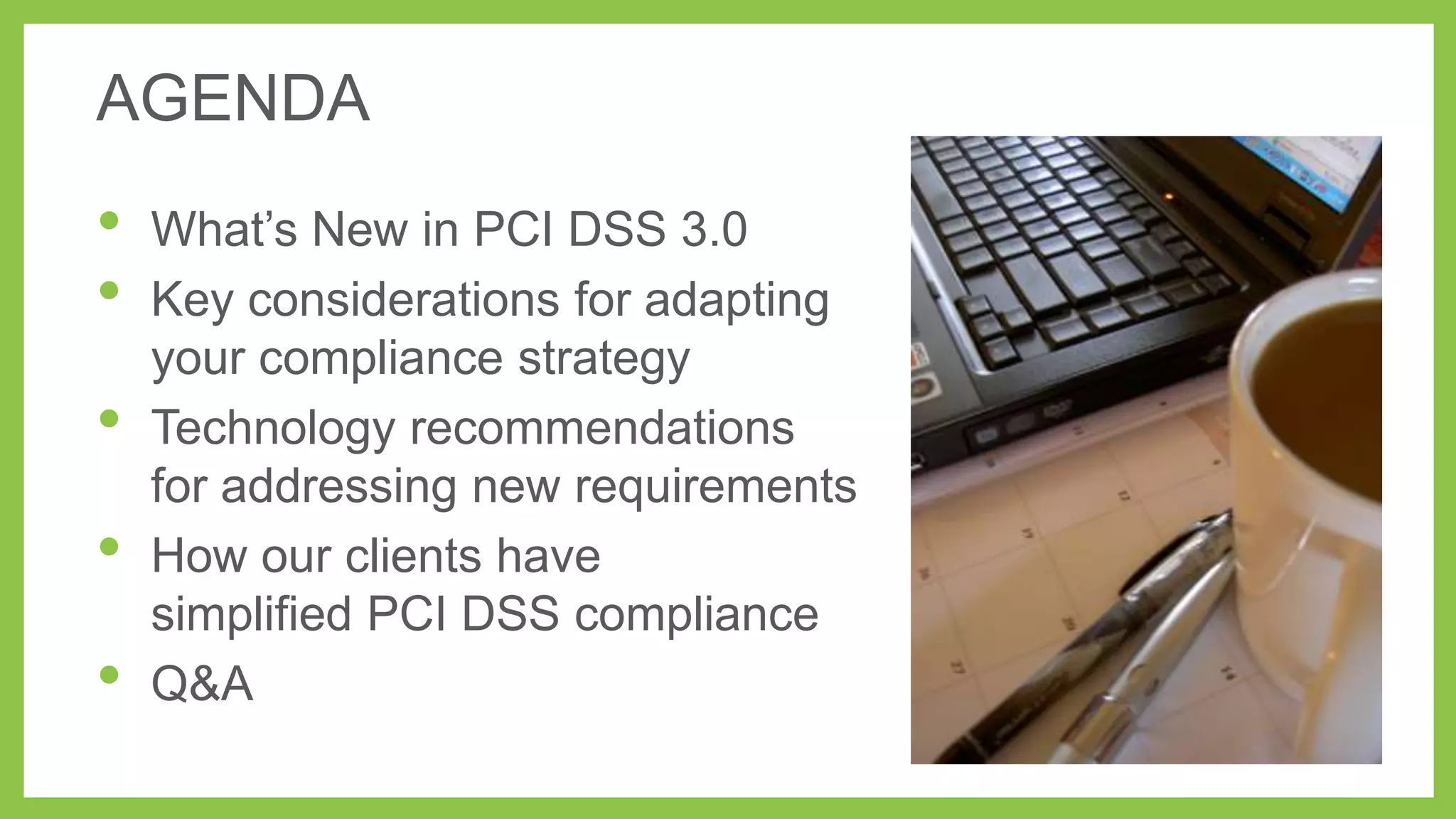 AGENDA

•
•
•
•

•

What’s New in PCI DSS 3.0
Key considerations for adapting
your compliance strategy
Technology recommendations
for addressing new requirements
How our clients have
simplified PCI DSS compliance
Q&A

 