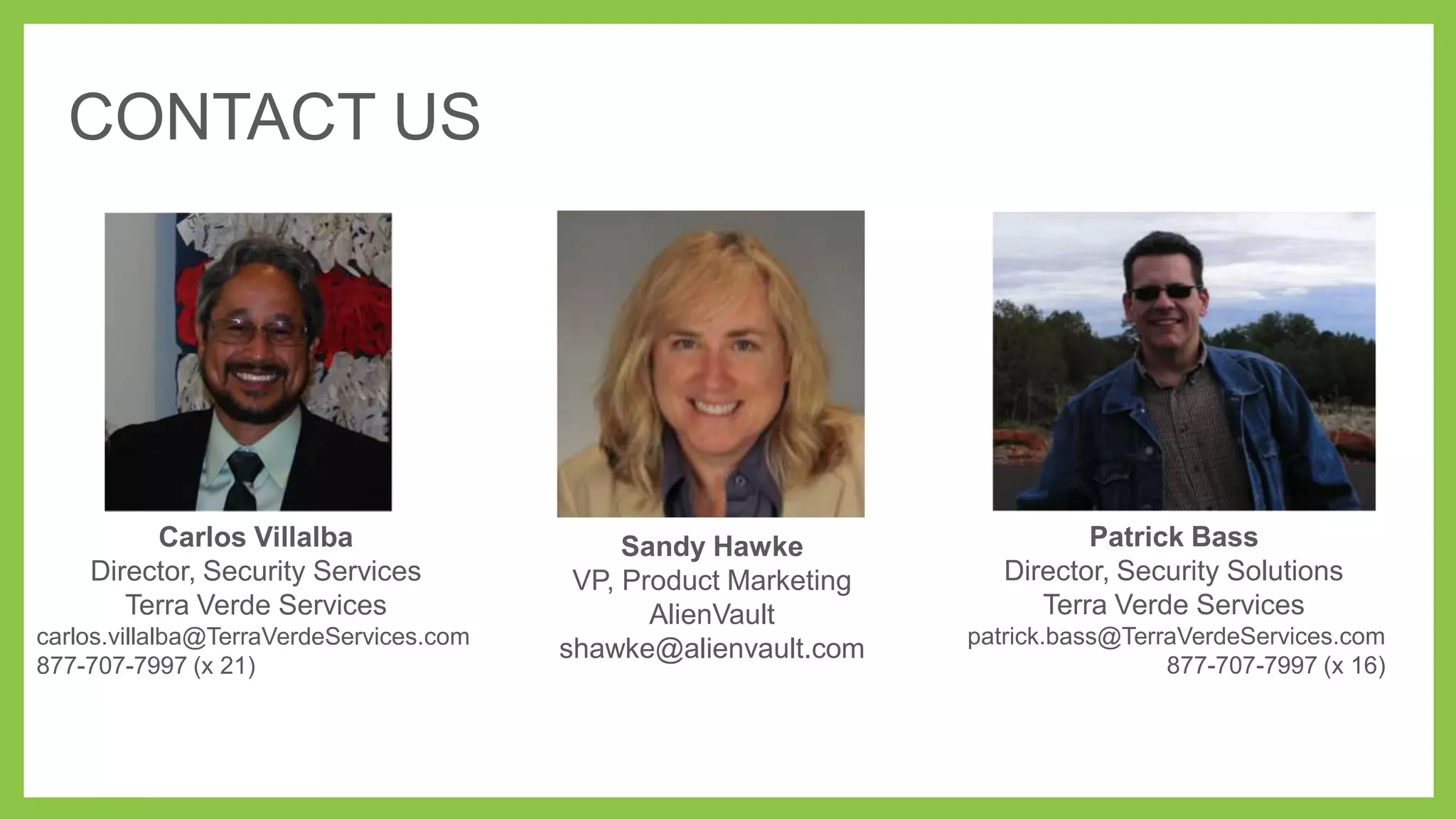 CONTACT US

Carlos Villalba
Director, Security Services
Terra Verde Services
carlos.villalba@TerraVerdeServices.com
877-707-7997 (x 21)

Sandy Hawke
VP, Product Marketing
AlienVault
shawke@alienvault.com

Patrick Bass
Director, Security Solutions
Terra Verde Services
patrick.bass@TerraVerdeServices.com
877-707-7997 (x 16)

 