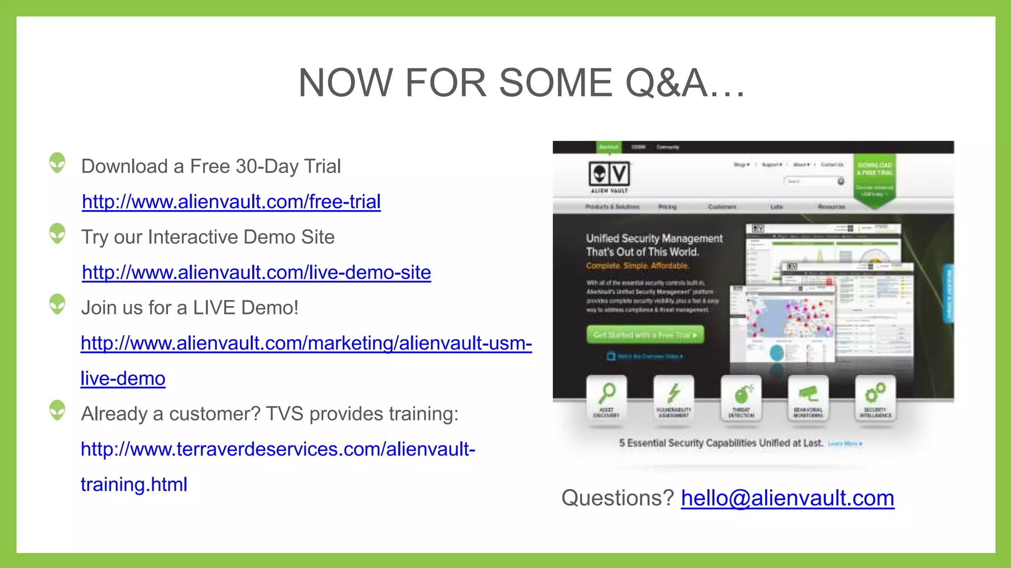 NOW FOR SOME Q&A…
Download a Free 30-Day Trial
http://www.alienvault.com/free-trial
Try our Interactive Demo Site
http://www.alienvault.com/live-demo-site
Join us for a LIVE Demo!
http://www.alienvault.com/marketing/alienvault-usmlive-demo
Already a customer? TVS provides training:

http://www.terraverdeservices.com/alienvaulttraining.html

Questions? hello@alienvault.com

 