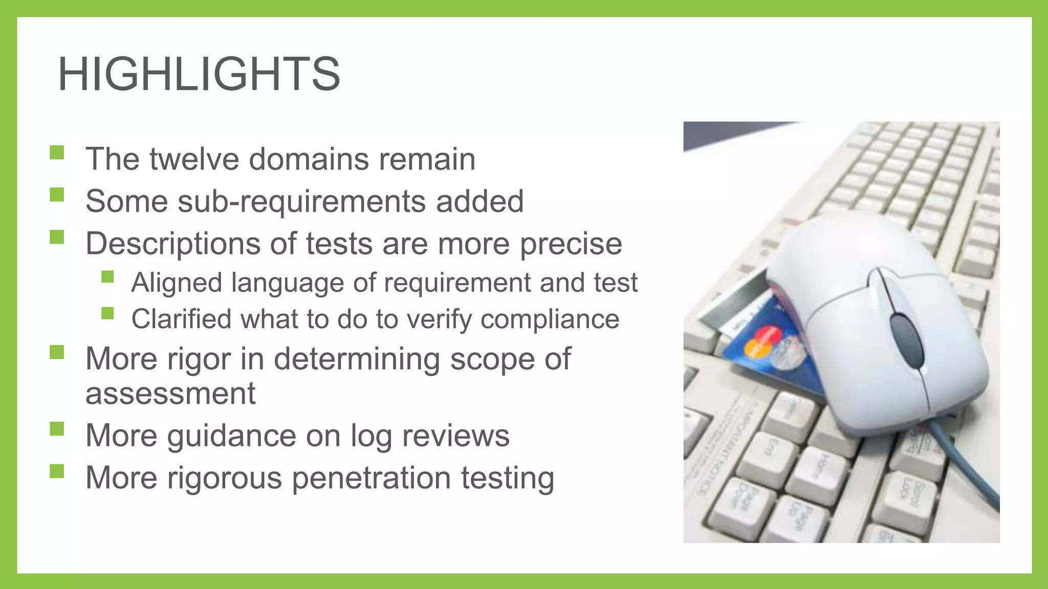 HIGHLIGHTS









The twelve domains remain
Some sub-requirements added
Descriptions of tests are more precise




Aligned language of requirement and test
Clarified what to do to verify compliance

More rigor in determining scope of
assessment
More guidance on log reviews
More rigorous penetration testing

 