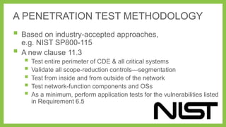 A PENETRATION TEST METHODOLOGY

 Based on industry-accepted approaches,


e.g. NIST SP800-115
A new clause 11.3

 Test entire perimeter of CDE & all critical systems
 Validate all scope-reduction controls—segmentation
 Test from inside and from outside of the network
 Test network-function components and OSs
 As a minimum, perform application tests for the vulnerabilities listed
in Requirement 6.5

 